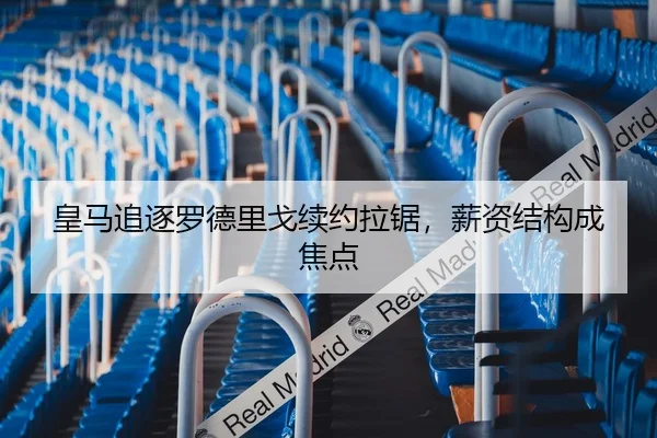 皇马追逐罗德里戈续约拉锯，薪资结构成焦点